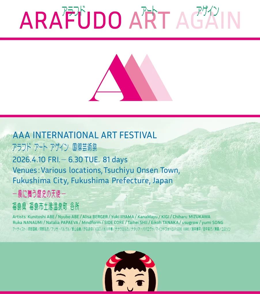 AAA INTERNATIONAL ART FESTIVAL
アラフド アート アゲイン　国際芸術祭
2026.4.10 FRI.   6.30 TUE. 81 days Venues: Various locations, Tsuchiyu Onsen Town, 
Fukushima City, Fukushima Prefecture, Japan
風に舞う歴史の天使
福島県 福島市土湯温泉町 各所
Artists: Kunitoshi ABE / Nyubo ABE / Alisa BERGER / Yuki IIYAMA / KanaMayu / KIGI / Chiharu MIZUKAWA
Ruka NANAUMI / Natalia PAPAEVA / Mindform / SIDE CORE / Taihei SHII / Eikoh TANAKA / usugrow / yumi SONG
アーティスト：阿部国敏／阿部乳坊／アリサ・ベルゲル／飯山由貴／かなまゆ／KIGI／水川千春／ナナウミルカ/ナタリア・パパエヴァ／マインドフォーム／SIDE CORE／施井泰平／田中英行／薄黒／ユミソン 