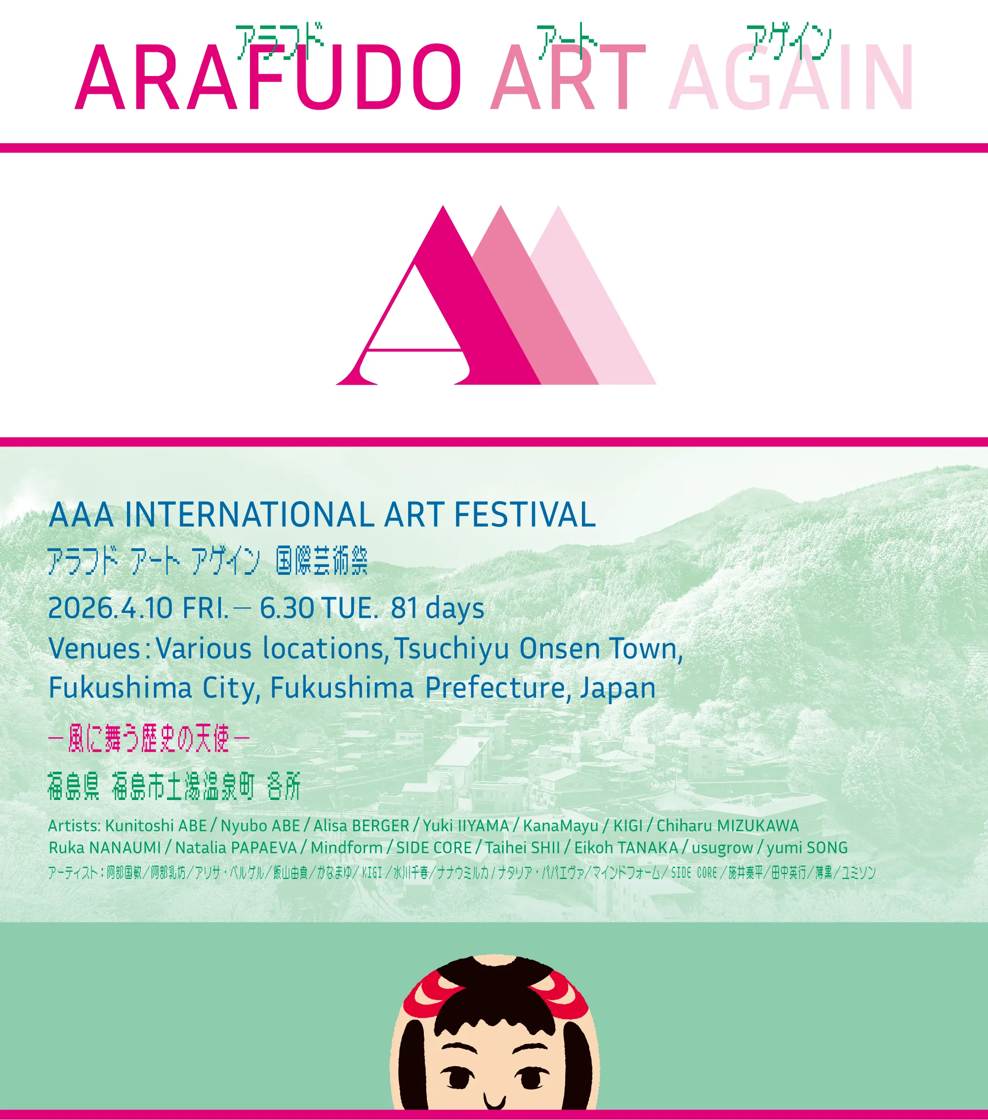 AAA INTERNATIONAL ART FESTIVAL
アラフド アート アゲイン　国際芸術祭
2026.4.10 FRI.   6.30 TUE. 81 days Venues: Various locations, Tsuchiyu Onsen Town, 
Fukushima City, Fukushima Prefecture, Japan
風に舞う歴史の天使
福島県 福島市土湯温泉町 各所
Artists: Kunitoshi ABE / Nyubo ABE / Alisa BERGER / Yuki IIYAMA / KanaMayu / KIGI / Chiharu MIZUKAWA
Ruka NANAUMI / Natalia PAPAEVA / Mindform / SIDE CORE / Taihei SHII / Eikoh TANAKA / usugrow / yumi SONG
アーティスト：阿部国敏／阿部乳坊／アリサ・ベルゲル／飯山由貴／かなまゆ／KIGI／水川千春／ナナウミルカ/ナタリア・パパエヴァ／マインドフォーム／SIDE CORE／施井泰平／田中英行／薄黒／ユミソン 