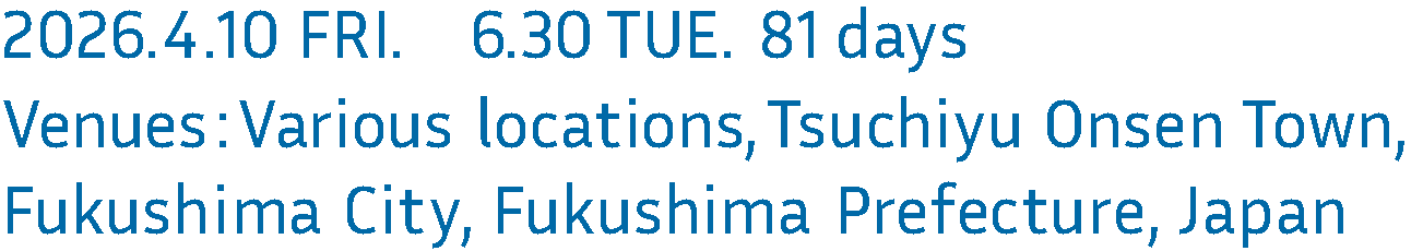 2026.4.10 FRI. 6.30 TUE. 81 days Venues: Various locations, Tsuchiyu Onsen Town,
Fukushima City, Fukushima Prefecture, Japan