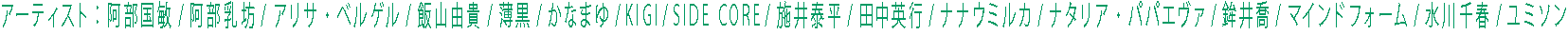 アーティスト:阿部国敏/阿部乳坊/アリサ・ベルゲル/飯山由貴/薄黒/かなまゆ/KIGI/SIDE CORE/施井泰平/田中英行/ナナウミルカ/ナタリア・パパエヴァ/鉾井喬/マインドフォーム/水川千春/ユミソン