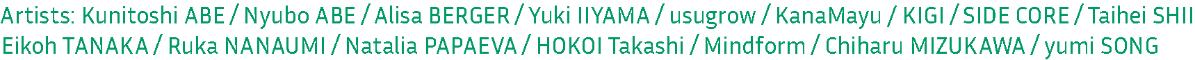 Artists: Kunitoshi ABE / Nyubo ABE / Alisa BERGER / Yuki IIYAMA / usugrow / KanaMayu / KIGI / SIDE CORE / Taihei SHII
Eikoh TANAKA / Ruka NANAUMI / Natalia PAPAEVA / HOKOI Takashi / Mindform / Chiharu MIZUKAWA / yumi SONG
